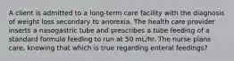 A client is admitted to a long-term care facility with the diagnosis of weight loss secondary to anorexia. The health care provider inserts a nasogastric tube and prescribes a tube feeding of a standard formula feeding to run at 50 mL/hr. The nurse plans care, knowing that which is true regarding enteral feedings?