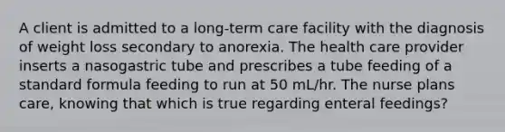 A client is admitted to a long-term care facility with the diagnosis of weight loss secondary to anorexia. The health care provider inserts a nasogastric tube and prescribes a tube feeding of a standard formula feeding to run at 50 mL/hr. The nurse plans care, knowing that which is true regarding enteral feedings?