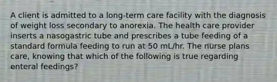 A client is admitted to a long-term care facility with the diagnosis of weight loss secondary to anorexia. The health care provider inserts a nasogastric tube and prescribes a tube feeding of a standard formula feeding to run at 50 mL/hr. The nurse plans care, knowing that which of the following is true regarding enteral feedings?