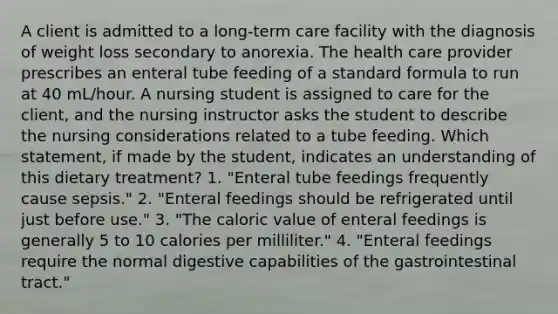 A client is admitted to a long-term care facility with the diagnosis of weight loss secondary to anorexia. The health care provider prescribes an enteral tube feeding of a standard formula to run at 40 mL/hour. A nursing student is assigned to care for the client, and the nursing instructor asks the student to describe the nursing considerations related to a tube feeding. Which statement, if made by the student, indicates an understanding of this dietary treatment? 1. "Enteral tube feedings frequently cause sepsis." 2. "Enteral feedings should be refrigerated until just before use." 3. "The caloric value of enteral feedings is generally 5 to 10 calories per milliliter." 4. "Enteral feedings require the normal digestive capabilities of the gastrointestinal tract."