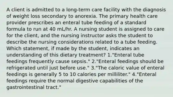 A client is admitted to a long-term care facility with the diagnosis of weight loss secondary to anorexia. The primary health care provider prescribes an enteral tube feeding of a <a href='https://www.questionai.com/knowledge/kGzyDUHj14-standard-form' class='anchor-knowledge'>standard form</a>ula to run at 40 mL/hr. A nursing student is assigned to care for the client, and the nursing instructor asks the student to describe the nursing considerations related to a tube feeding. Which statement, if made by the student, indicates an understanding of this dietary treatment? 1."Enteral tube feedings frequently cause sepsis." 2."Enteral feedings should be refrigerated until just before use." 3."The caloric value of enteral feedings is generally 5 to 10 calories per milliliter." 4."Enteral feedings require the normal digestive capabilities of the gastrointestinal tract."