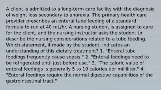 A client is admitted to a long-term care facility with the diagnosis of weight loss secondary to anorexia. The primary health care provider prescribes an enteral tube feeding of a standard formula to run at 40 mL/hr. A nursing student is assigned to care for the client, and the nursing instructor asks the student to describe the nursing considerations related to a tube feeding. Which statement, if made by the student, indicates an understanding of this dietary treatment? 1. "Enteral tube feedings frequently cause sepsis." 2. "Enteral feedings need to be refrigerated until just before use." 3. "The caloric value of enteral feedings is generally 5 to 10 calories per milliliter." 4. "Enteral feedings require the normal digestive capabilities of the gastrointestinal tract."