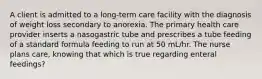 A client is admitted to a long-term care facility with the diagnosis of weight loss secondary to anorexia. The primary health care provider inserts a nasogastric tube and prescribes a tube feeding of a standard formula feeding to run at 50 mL/hr. The nurse plans care, knowing that which is true regarding enteral feedings?