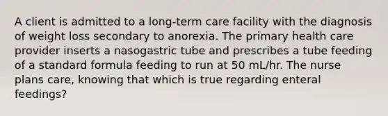 A client is admitted to a long-term care facility with the diagnosis of weight loss secondary to anorexia. The primary health care provider inserts a nasogastric tube and prescribes a tube feeding of a standard formula feeding to run at 50 mL/hr. The nurse plans care, knowing that which is true regarding enteral feedings?