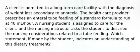 A client is admitted to a long-term care facility with the diagnosis of weight loss secondary to anorexia. The health care provider prescribes an enteral tube feeding of a standard formula to run at 40 mL/hour. A nursing student is assigned to care for the client, and the nursing instructor asks the student to describe the nursing considerations related to a tube feeding. Which statement, if made by the student, indicates an understanding of this dietary treatment?