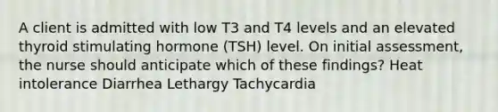 A client is admitted with low T3 and T4 levels and an elevated thyroid stimulating hormone (TSH) level. On initial assessment, the nurse should anticipate which of these findings? Heat intolerance Diarrhea Lethargy Tachycardia