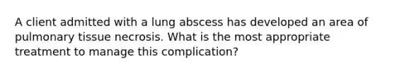 A client admitted with a lung abscess has developed an area of pulmonary tissue necrosis. What is the most appropriate treatment to manage this complication?