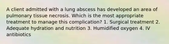 A client admitted with a lung abscess has developed an area of pulmonary tissue necrosis. Which is the most appropriate treatment to manage this complication? 1. Surgical treatment 2. Adequate hydration and nutrition 3. Humidified oxygen 4. IV antibiotics