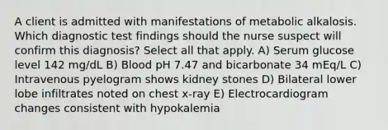 A client is admitted with manifestations of metabolic alkalosis. Which diagnostic test findings should the nurse suspect will confirm this diagnosis? Select all that apply. A) Serum glucose level 142 mg/dL B) Blood pH 7.47 and bicarbonate 34 mEq/L C) Intravenous pyelogram shows kidney stones D) Bilateral lower lobe infiltrates noted on chest x-ray E) Electrocardiogram changes consistent with hypokalemia