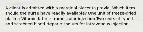 A client is admitted with a marginal placenta previa. Which item should the nurse have readily available? One unit of freeze-dried plasma Vitamin K for intramuscular injection Two units of typed and screened blood Heparin sodium for intravenous injection