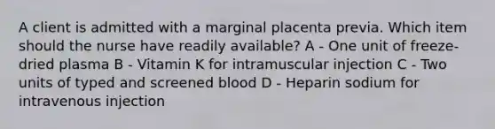 A client is admitted with a marginal placenta previa. Which item should the nurse have readily available? A - One unit of freeze-dried plasma B - Vitamin K for intramuscular injection C - Two units of typed and screened blood D - Heparin sodium for intravenous injection