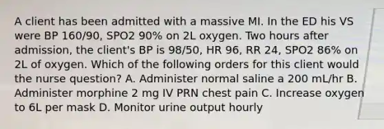 A client has been admitted with a massive MI. In the ED his VS were BP 160/90, SPO2 90% on 2L oxygen. Two hours after admission, the client's BP is 98/50, HR 96, RR 24, SPO2 86% on 2L of oxygen. Which of the following orders for this client would the nurse question? A. Administer normal saline a 200 mL/hr B. Administer morphine 2 mg IV PRN chest pain C. Increase oxygen to 6L per mask D. Monitor urine output hourly