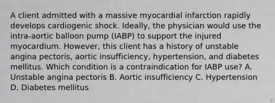 A client admitted with a massive myocardial infarction rapidly develops cardiogenic shock. Ideally, the physician would use the intra-aortic balloon pump (IABP) to support the injured myocardium. However, this client has a history of unstable angina pectoris, aortic insufficiency, hypertension, and diabetes mellitus. Which condition is a contraindication for IABP use? A. Unstable angina pectoris B. Aortic insufficiency C. Hypertension D. Diabetes mellitus