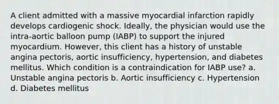 A client admitted with a massive myocardial infarction rapidly develops cardiogenic shock. Ideally, the physician would use the intra-aortic balloon pump (IABP) to support the injured myocardium. However, this client has a history of unstable angina pectoris, aortic insufficiency, hypertension, and diabetes mellitus. Which condition is a contraindication for IABP use? a. Unstable angina pectoris b. Aortic insufficiency c. Hypertension d. Diabetes mellitus