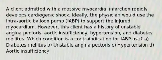 A client admitted with a massive myocardial infarction rapidly develops cardiogenic shock. Ideally, the physician would use the intra-aortic balloon pump (IABP) to support the injured myocardium. However, this client has a history of unstable angina pectoris, aortic insufficiency, hypertension, and diabetes mellitus. Which condition is a contraindication for IABP use? a) Diabetes mellitus b) Unstable angina pectoris c) Hypertension d) Aortic insufficiency