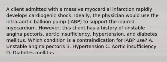 A client admitted with a massive myocardial infarction rapidly develops cardiogenic shock. Ideally, the physician would use the intra-aortic balloon pump (IABP) to support the injured myocardium. However, this client has a history of unstable angina pectoris, aortic insufficiency, hypertension, and diabetes mellitus. Which condition is a contraindication for IABP use? A. Unstable angina pectoris B. Hypertension C. Aortic insufficiency D. Diabetes mellitus