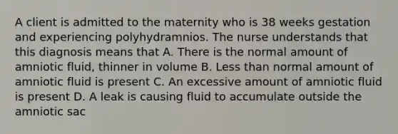 A client is admitted to the maternity who is 38 weeks gestation and experiencing polyhydramnios. The nurse understands that this diagnosis means that A. There is the normal amount of amniotic fluid, thinner in volume B. Less than normal amount of amniotic fluid is present C. An excessive amount of amniotic fluid is present D. A leak is causing fluid to accumulate outside the amniotic sac