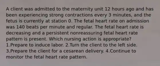 A client was admitted to the maternity unit 12 hours ago and has been experiencing strong contractions every 3 minutes, and the fetus is currently at station 0. The fetal heart rate on admission was 140 beats per minute and regular. The fetal heart rate is decreasing and a persistent nonreassuring fetal heart rate pattern is present. Which nursing action is appropriate? 1.Prepare to induce labor. 2.Turn the client to the left side. 3.Prepare the client for a cesarean delivery. 4.Continue to monitor the fetal heart rate pattern.