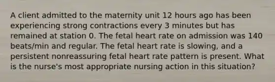 A client admitted to the maternity unit 12 hours ago has been experiencing strong contractions every 3 minutes but has remained at station 0. The fetal heart rate on admission was 140 beats/min and regular. The fetal heart rate is slowing, and a persistent nonreassuring fetal heart rate pattern is present. What is the nurse's most appropriate nursing action in this situation?