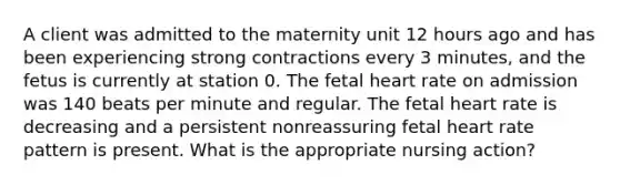 A client was admitted to the maternity unit 12 hours ago and has been experiencing strong contractions every 3 minutes, and the fetus is currently at station 0. The fetal heart rate on admission was 140 beats per minute and regular. The fetal heart rate is decreasing and a persistent nonreassuring fetal heart rate pattern is present. What is the appropriate nursing action?