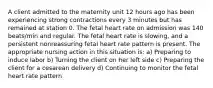 A client admitted to the maternity unit 12 hours ago has been experiencing strong contractions every 3 minutes but has remained at station 0. The fetal heart rate on admission was 140 beats/min and regular. The fetal heart rate is slowing, and a persistent nonreassuring fetal heart rate pattern is present. The appropriate nursing action in this situation is: a) Preparing to induce labor b) Turning the client on her left side c) Preparing the client for a cesarean delivery d) Continuing to monitor the fetal heart rate pattern