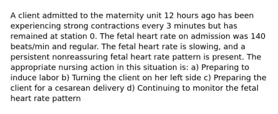 A client admitted to the maternity unit 12 hours ago has been experiencing strong contractions every 3 minutes but has remained at station 0. The fetal heart rate on admission was 140 beats/min and regular. The fetal heart rate is slowing, and a persistent nonreassuring fetal heart rate pattern is present. The appropriate nursing action in this situation is: a) Preparing to induce labor b) Turning the client on her left side c) Preparing the client for a cesarean delivery d) Continuing to monitor the fetal heart rate pattern