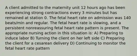 A client admitted to the maternity unit 12 hours ago has been experiencing strong contractions every 3 minutes but has remained at station 0. The fetal heart rate on admission was 140 beats/min and regular. The fetal heart rate is slowing, and a persistent nonreassuring fetal heart rate pattern is present. The appropriate nursing action in this situation is: A) Preparing to induce labor B) Turning the client on her left side C) Preparing the client for a cesarean delivery D) Continuing to monitor the fetal heart rate pattern