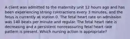 A client was admitted to the maternity unit 12 hours ago and has been experiencing strong contractions every 3 minutes, and the fetus is currently at station 0. The fetal heart rate on admission was 140 beats per minute and regular. The fetal heart rate is decreasing and a persistent nonreassuring fetal heart rate pattern is present. Which nursing action is appropriate?