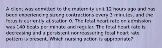 A client was admitted to the maternity unit 12 hours ago and has been experiencing strong contractions every 3 minutes, and the fetus is currently at station 0. The fetal heart rate on admission was 140 beats per minute and regular. The fetal heart rate is decreasing and a persistent nonreassuring fetal heart rate pattern is present. Which nursing action is appropriate?