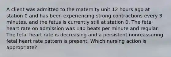 A client was admitted to the maternity unit 12 hours ago at station 0 and has been experiencing strong contractions every 3 minutes, and the fetus is currently still at station 0. The fetal heart rate on admission was 140 beats per minute and regular. The fetal heart rate is decreasing and a persistent nonreassuring fetal heart rate pattern is present. Which nursing action is appropriate?