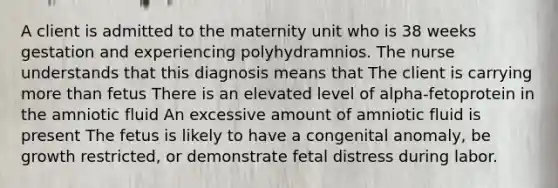 A client is admitted to the maternity unit who is 38 weeks gestation and experiencing polyhydramnios. The nurse understands that this diagnosis means that The client is carrying more than fetus There is an elevated level of alpha-fetoprotein in the amniotic fluid An excessive amount of amniotic fluid is present The fetus is likely to have a congenital anomaly, be growth restricted, or demonstrate fetal distress during labor.