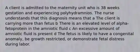 A client is admitted to the maternity unit who is 38 weeks gestation and experiencing polyhydramnios. The nurse understands that this diagnosis means that a The client is carrying more than fetus b There is an elevated level of alpha-fetoprotein in the amniotic fluid c An excessive amount of amniotic fluid is present d The fetus is likely to have a congenital anomaly, be growth restricted, or demonstrate fetal distress during labor.