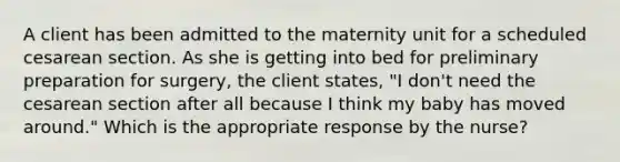 A client has been admitted to the maternity unit for a scheduled cesarean section. As she is getting into bed for preliminary preparation for surgery, the client states, "I don't need the cesarean section after all because I think my baby has moved around." Which is the appropriate response by the nurse?