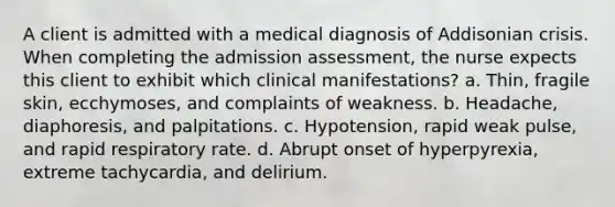 A client is admitted with a medical diagnosis of Addisonian crisis. When completing the admission assessment, the nurse expects this client to exhibit which clinical manifestations? a. Thin, fragile skin, ecchymoses, and complaints of weakness. b. Headache, diaphoresis, and palpitations. c. Hypotension, rapid weak pulse, and rapid respiratory rate. d. Abrupt onset of hyperpyrexia, extreme tachycardia, and delirium.