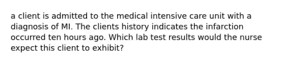 a client is admitted to the medical intensive care unit with a diagnosis of MI. The clients history indicates the infarction occurred ten hours ago. Which lab test results would the nurse expect this client to exhibit?