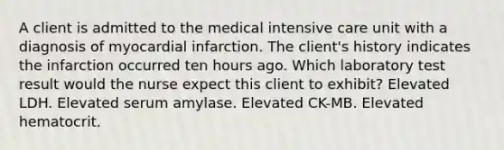 A client is admitted to the medical intensive care unit with a diagnosis of myocardial infarction. The client's history indicates the infarction occurred ten hours ago. Which laboratory test result would the nurse expect this client to exhibit? Elevated LDH. Elevated serum amylase. Elevated CK-MB. Elevated hematocrit.