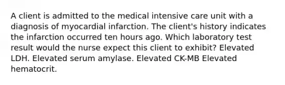 A client is admitted to the medical intensive care unit with a diagnosis of myocardial infarction. The client's history indicates the infarction occurred ten hours ago. Which laboratory test result would the nurse expect this client to exhibit? Elevated LDH. Elevated serum amylase. Elevated CK-MB Elevated hematocrit.