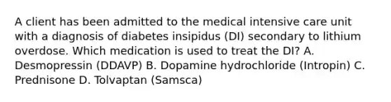 A client has been admitted to the medical intensive care unit with a diagnosis of diabetes insipidus (DI) secondary to lithium overdose. Which medication is used to treat the DI? A. Desmopressin (DDAVP) B. Dopamine hydrochloride (Intropin) C. Prednisone D. Tolvaptan (Samsca)