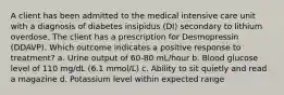 A client has been admitted to the medical intensive care unit with a diagnosis of diabetes insipidus (DI) secondary to lithium overdose. The client has a prescription for Desmopressin (DDAVP). Which outcome indicates a positive response to treatment? a. Urine output of 60-80 mL/hour b. Blood glucose level of 110 mg/dL (6.1 mmol/L) c. Ability to sit quietly and read a magazine d. Potassium level within expected range