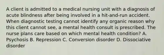 A client is admitted to a medical nursing unit with a diagnosis of acute blindness after being involved in a hit-and-run accident. When diagnostic testing cannot identify any organic reason why this client cannot see, a mental health consult is prescribed. The nurse plans care based on which mental health condition? A. Psychosis B. Repression C. Conversion disorder D. Dissociative disorder