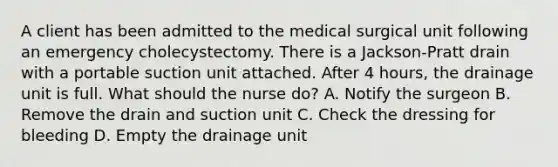 A client has been admitted to the medical surgical unit following an emergency cholecystectomy. There is a Jackson-Pratt drain with a portable suction unit attached. After 4 hours, the drainage unit is full. What should the nurse do? A. Notify the surgeon B. Remove the drain and suction unit C. Check the dressing for bleeding D. Empty the drainage unit