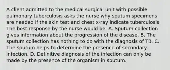 A client admitted to the medical surgical unit with possible pulmonary tuberculosis asks the nurse why sputum specimens are needed if the skin test and chest x-ray indicate tuberculosis. The best response by the nurse would be: A. Sputum collection gives information about the progression of the disease. B. The sputum collection has nothing to do with the diagnosis of TB. C. The sputum helps to determine the presence of secondary infection. D. Definitive diagnosis of the infection can only be made by the presence of the organism in sputum.