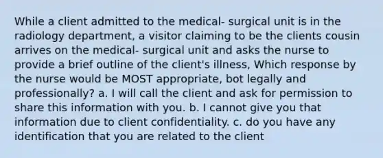 While a client admitted to the medical- surgical unit is in the radiology department, a visitor claiming to be the clients cousin arrives on the medical- surgical unit and asks the nurse to provide a brief outline of the client's illness, Which response by the nurse would be MOST appropriate, bot legally and professionally? a. I will call the client and ask for permission to share this information with you. b. I cannot give you that information due to client confidentiality. c. do you have any identification that you are related to the client