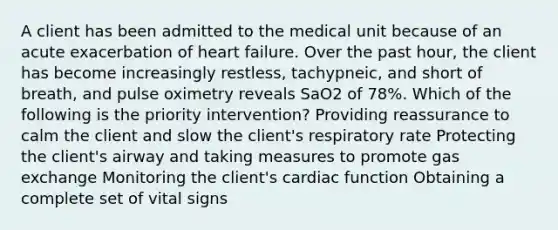 A client has been admitted to the medical unit because of an acute exacerbation of heart failure. Over the past hour, the client has become increasingly restless, tachypneic, and short of breath, and pulse oximetry reveals SaO2 of 78%. Which of the following is the priority intervention? Providing reassurance to calm the client and slow the client's respiratory rate Protecting the client's airway and taking measures to promote gas exchange Monitoring the client's cardiac function Obtaining a complete set of vital signs