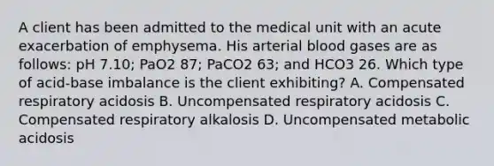 A client has been admitted to the medical unit with an acute exacerbation of emphysema. His arterial blood gases are as follows: pH 7.10; PaO2 87; PaCO2 63; and HCO3 26. Which type of acid-base imbalance is the client exhibiting? A. Compensated respiratory acidosis B. Uncompensated respiratory acidosis C. Compensated respiratory alkalosis D. Uncompensated metabolic acidosis