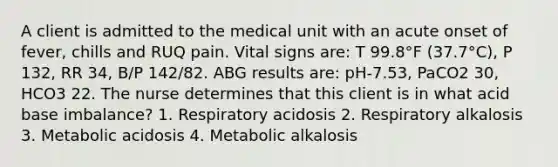 A client is admitted to the medical unit with an acute onset of fever, chills and RUQ pain. Vital signs are: T 99.8°F (37.7°C), P 132, RR 34, B/P 142/82. ABG results are: pH-7.53, PaCO2 30, HCO3 22. The nurse determines that this client is in what acid base imbalance? 1. Respiratory acidosis 2. Respiratory alkalosis 3. Metabolic acidosis 4. Metabolic alkalosis