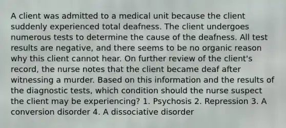 A client was admitted to a medical unit because the client suddenly experienced total deafness. The client undergoes numerous tests to determine the cause of the deafness. All test results are negative, and there seems to be no organic reason why this client cannot hear. On further review of the client's record, the nurse notes that the client became deaf after witnessing a murder. Based on this information and the results of the diagnostic tests, which condition should the nurse suspect the client may be experiencing? 1. Psychosis 2. Repression 3. A conversion disorder 4. A dissociative disorder