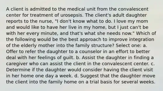 A client is admitted to the medical unit from the convalescent center for treatment of urosepsis. The client's adult daughter reports to the nurse, "I don't know what to do. I love my mom and would like to have her live in my home, but I just can't be with her every minute, and that's what she needs now." Which of the following would be the best approach to improve integration of the elderly mother into the family structure? Select one: a. Offer to refer the daughter to a counselor in an effort to better deal with her feelings of guilt. b. Assist the daughter in finding a caregiver who can assist the client in the convalescent center. c. Determine if the daughter would consider having the client visit in her home one day a week. d. Suggest that the daughter move the client into the family home on a trial basis for several weeks.