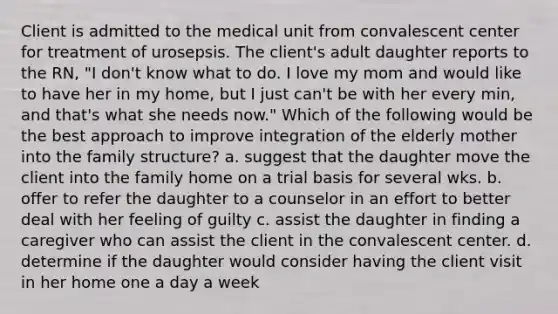 Client is admitted to the medical unit from convalescent center for treatment of urosepsis. The client's adult daughter reports to the RN, "I don't know what to do. I love my mom and would like to have her in my home, but I just can't be with her every min, and that's what she needs now." Which of the following would be the best approach to improve integration of the elderly mother into the family structure? a. suggest that the daughter move the client into the family home on a trial basis for several wks. b. offer to refer the daughter to a counselor in an effort to better deal with her feeling of guilty c. assist the daughter in finding a caregiver who can assist the client in the convalescent center. d. determine if the daughter would consider having the client visit in her home one a day a week