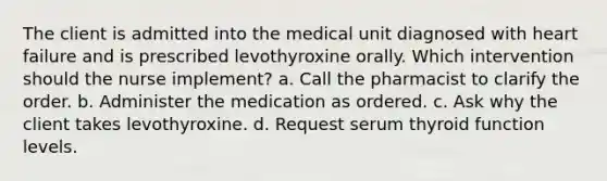 The client is admitted into the medical unit diagnosed with heart failure and is prescribed levothyroxine orally. Which intervention should the nurse implement? a. Call the pharmacist to clarify the order. b. Administer the medication as ordered. c. Ask why the client takes levothyroxine. d. Request serum thyroid function levels.